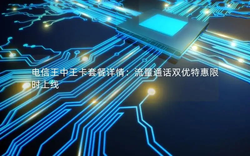 电信王中王卡套餐详情：流量通话双优特惠限时上线