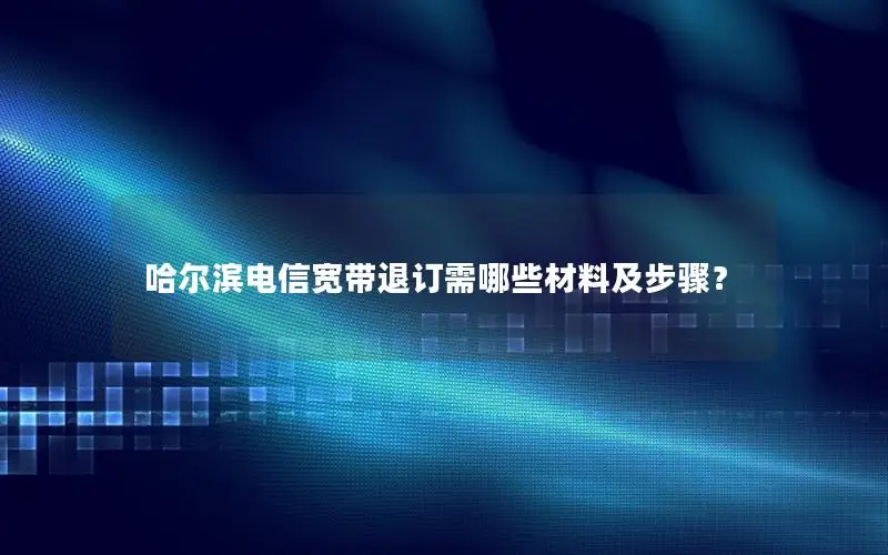 哈尔滨电信宽带退订需哪些材料及步骤？