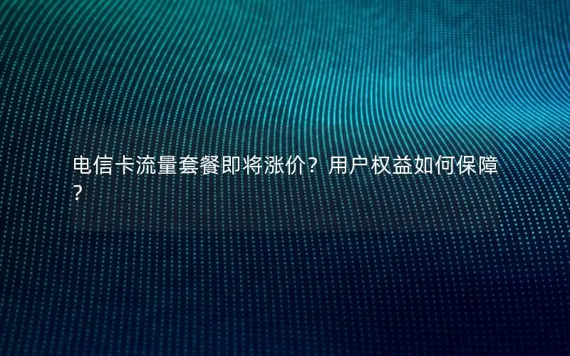 电信卡流量套餐即将涨价？用户权益如何保障？
