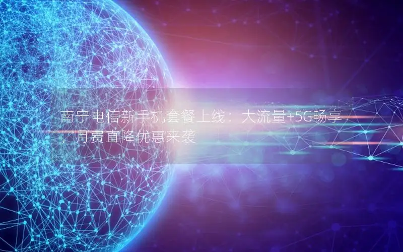 南宁电信新手机套餐上线：大流量+5G畅享，月费直降优惠来袭