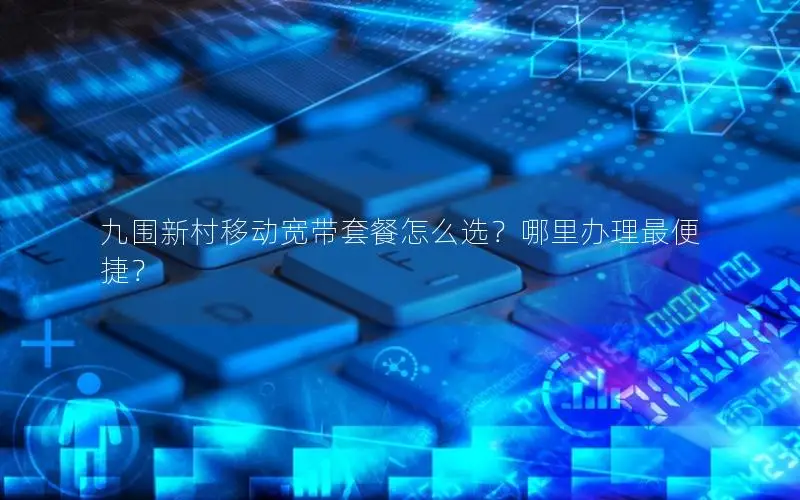 九围新村移动宽带套餐怎么选？哪里办理最便捷？