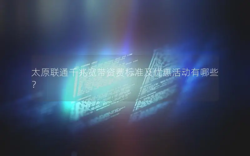 太原联通千兆宽带资费标准及优惠活动有哪些？