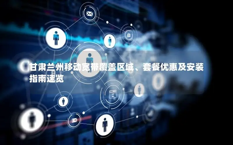 甘肃兰州移动宽带覆盖区域、套餐优惠及安装指南速览