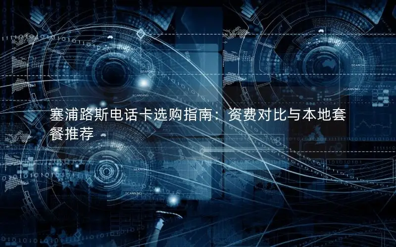 塞浦路斯电话卡选购指南：资费对比与本地套餐推荐