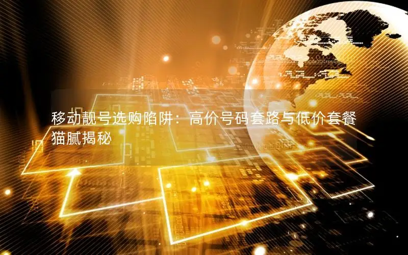 移动靓号选购陷阱：高价号码套路与低价套餐猫腻揭秘