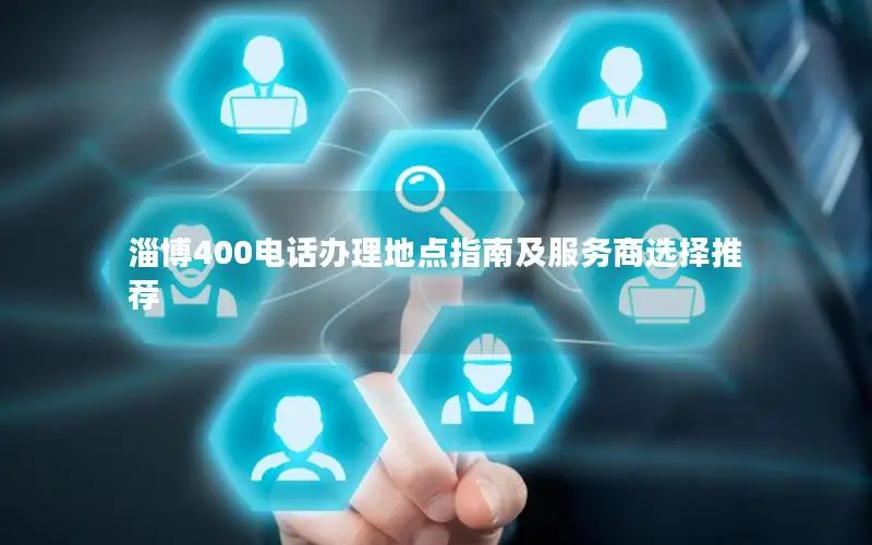淄博400电话办理地点指南及服务商选择推荐