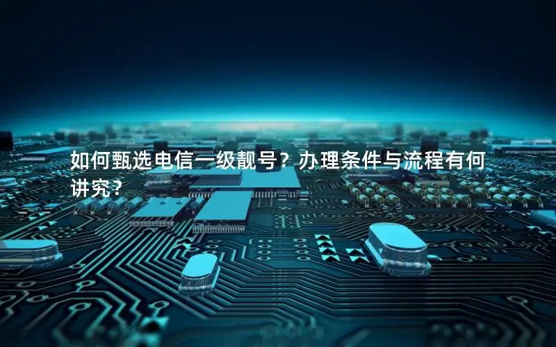 如何甄选电信一级靓号？办理条件与流程有何讲究？