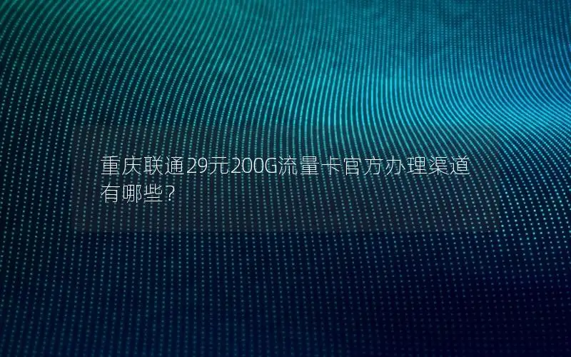重庆联通29元200G流量卡官方办理渠道有哪些？