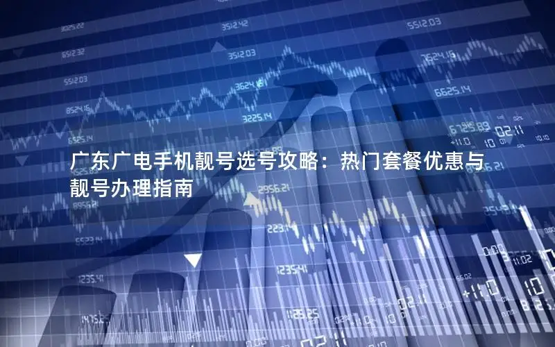 广东广电手机靓号选号攻略：热门套餐优惠与靓号办理指南