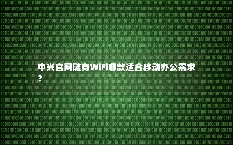中兴官网随身WiFi哪款适合移动办公需求？