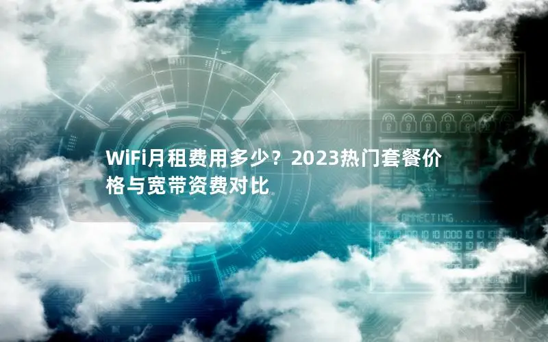 WiFi月租费用多少？2023热门套餐价格与宽带资费对比