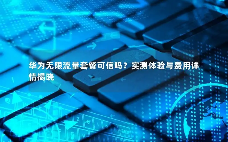 华为无限流量套餐可信吗？实测体验与费用详情揭晓