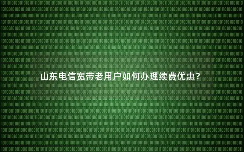 山东电信宽带老用户如何办理续费优惠？