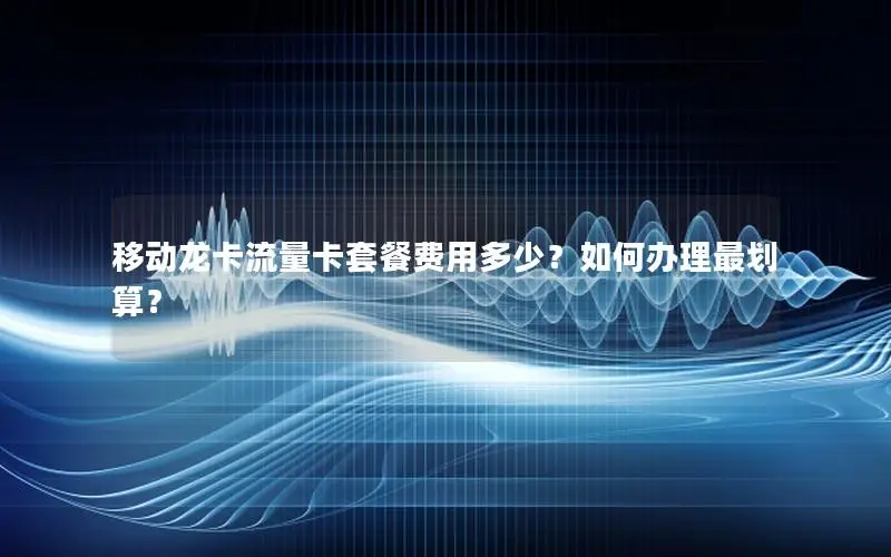 移动龙卡流量卡套餐费用多少？如何办理最划算？