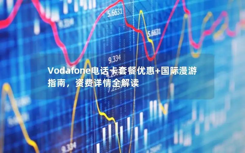 Vodafone电话卡套餐优惠+国际漫游指南，资费详情全解读