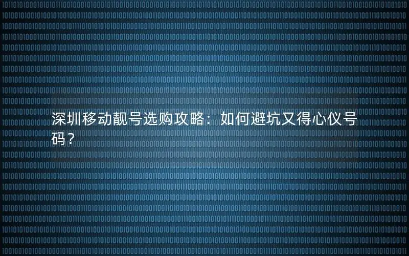 深圳移动靓号选购攻略：如何避坑又得心仪号码？