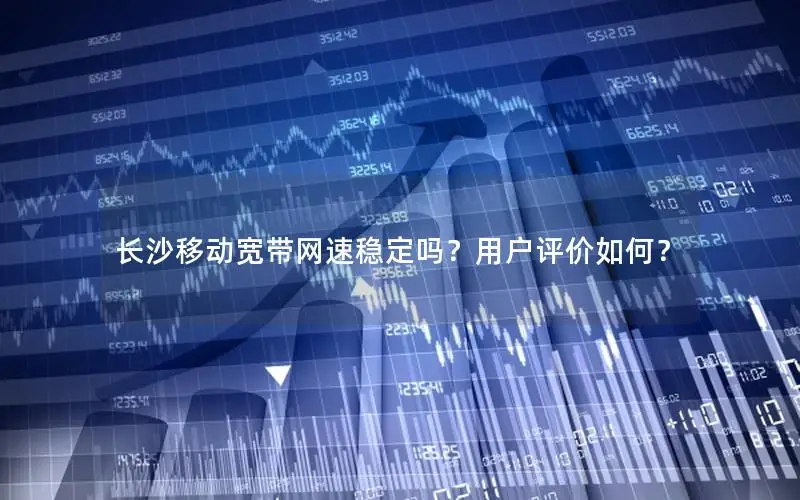 长沙移动宽带网速稳定吗？用户评价如何？