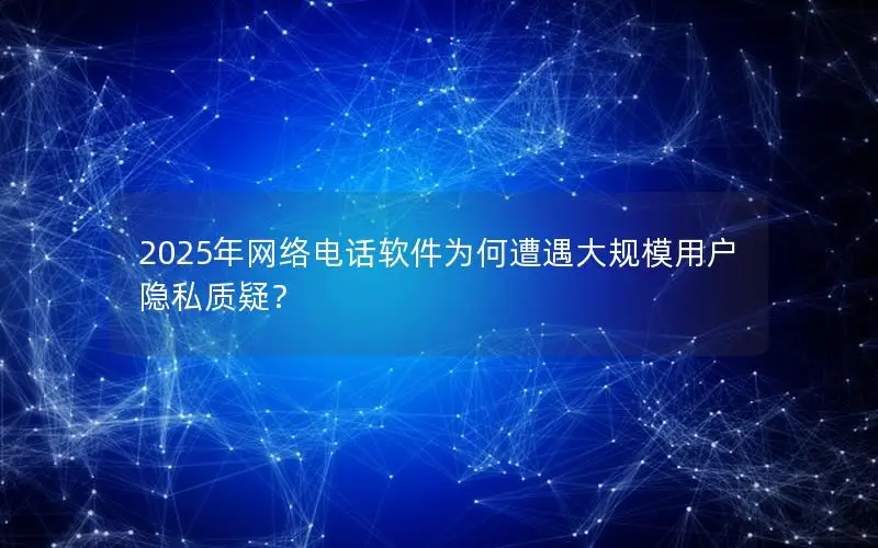 2025年网络电话软件为何遭遇大规模用户隐私质疑？