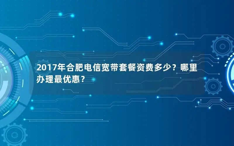2017年合肥电信宽带套餐资费多少？哪里办理最优惠？