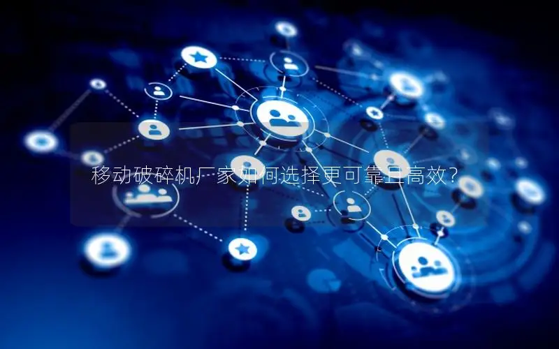 移动破碎机厂家如何选择更可靠且高效？