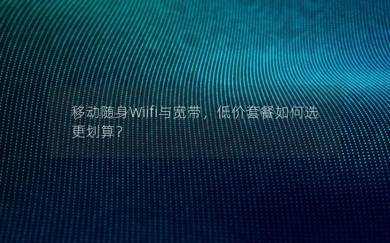 移动随身Wiifi与宽带，低价套餐如何选更划算？