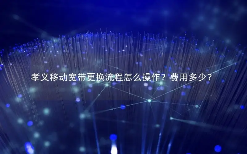 孝义移动宽带更换流程怎么操作？费用多少？