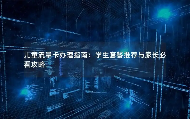 儿童流量卡办理指南：学生套餐推荐与家长必看攻略