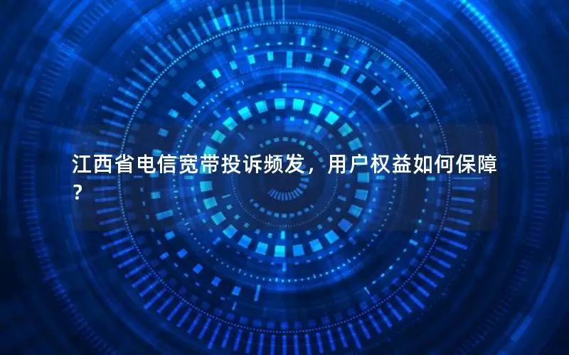 江西省电信宽带投诉频发，用户权益如何保障？