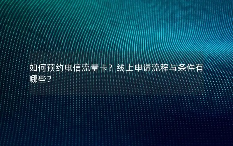 如何预约电信流量卡？线上申请流程与条件有哪些？