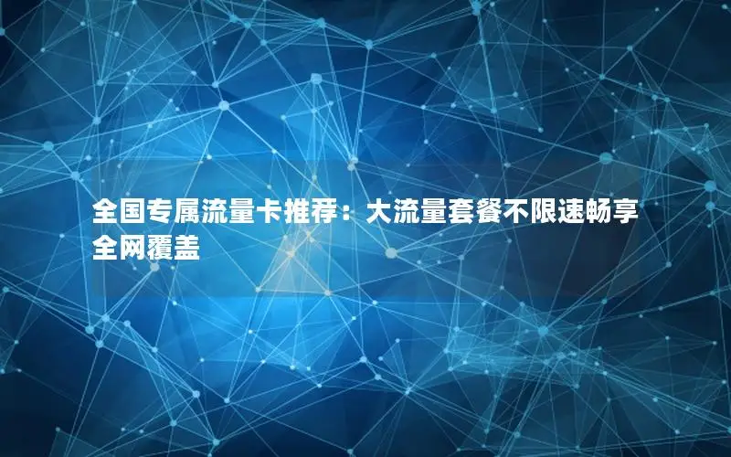 全国专属流量卡推荐：大流量套餐不限速畅享全网覆盖