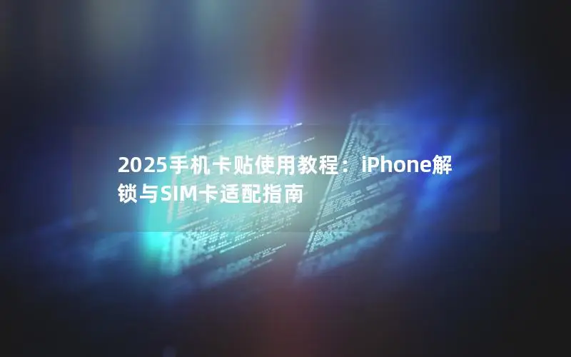 2025手机卡贴使用教程：iPhone解锁与SIM卡适配指南