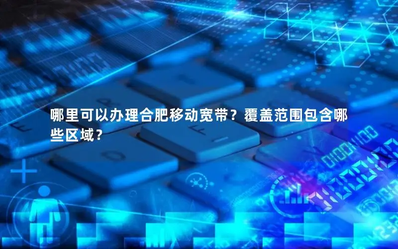 哪里可以办理合肥移动宽带？覆盖范围包含哪些区域？