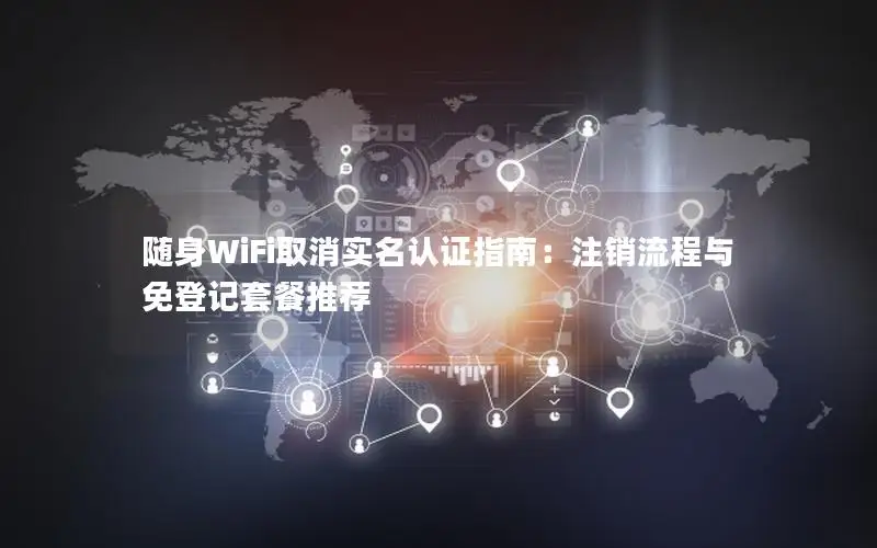 随身WiFi取消实名认证指南：注销流程与免登记套餐推荐