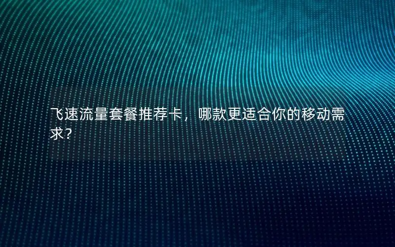 飞速流量套餐推荐卡，哪款更适合你的移动需求？