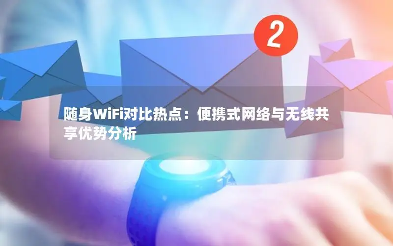 随身WiFi对比热点：便携式网络与无线共享优势分析