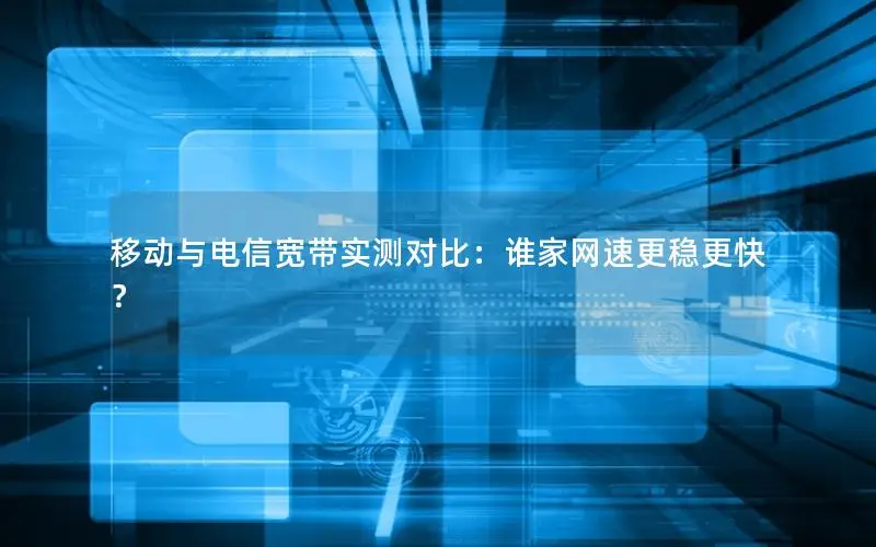 移动与电信宽带实测对比：谁家网速更稳更快？