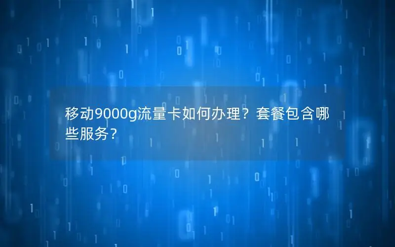 移动9000g流量卡如何办理？套餐包含哪些服务？