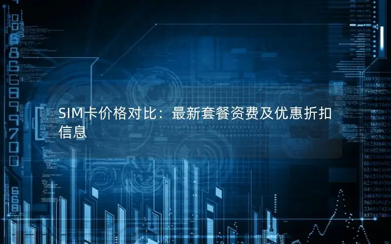 SIM卡价格对比：最新套餐资费及优惠折扣信息