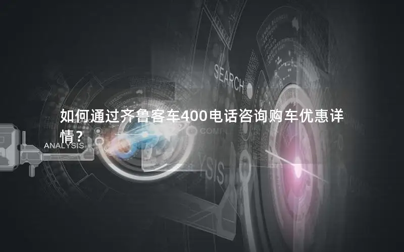 如何通过齐鲁客车400电话咨询购车优惠详情？