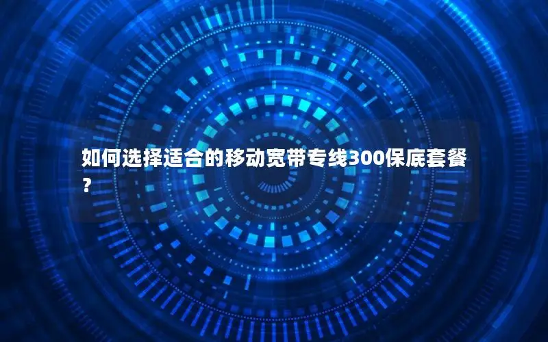 如何选择适合的移动宽带专线300保底套餐？