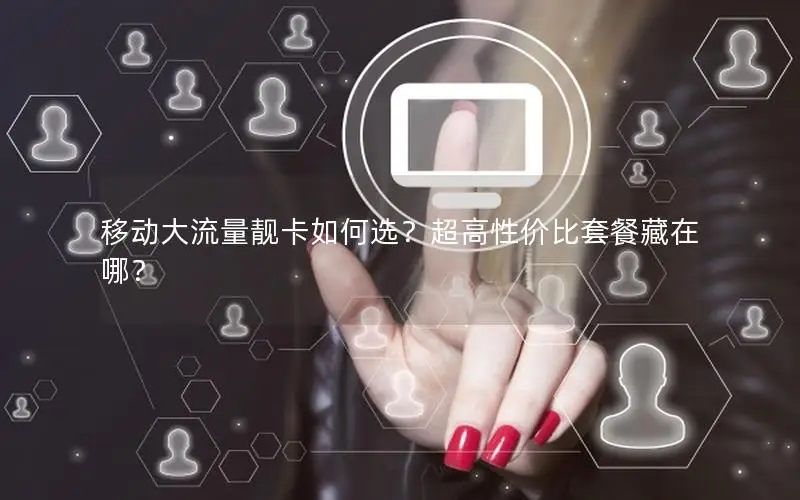 移动大流量靓卡如何选？超高性价比套餐藏在哪？