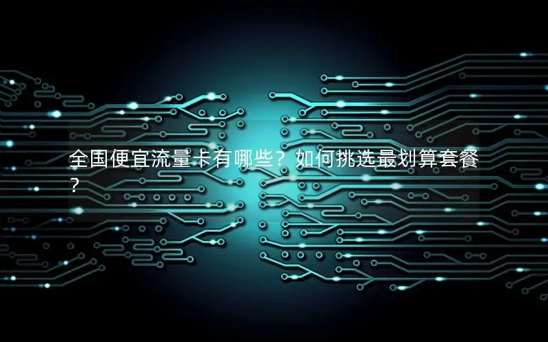全国便宜流量卡有哪些？如何挑选最划算套餐？