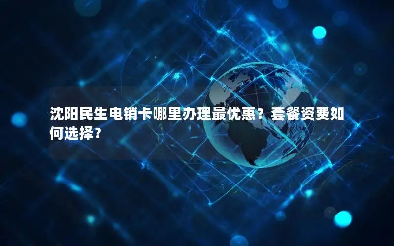 沈阳民生电销卡哪里办理最优惠？套餐资费如何选择？