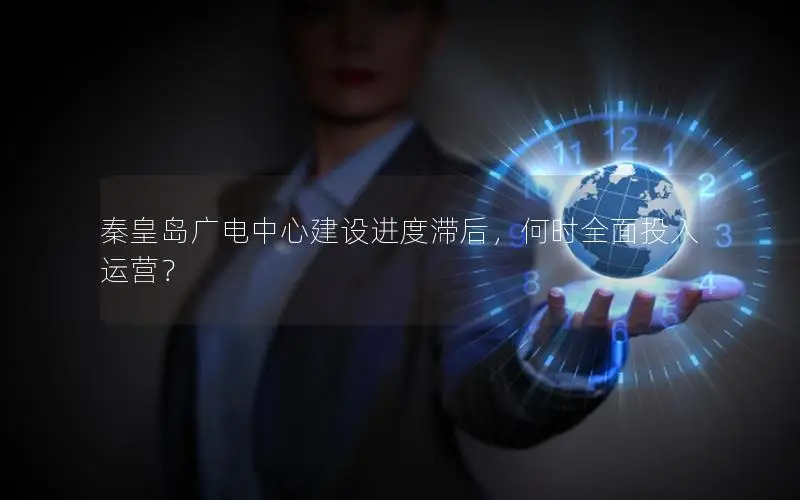 秦皇岛广电中心建设进度滞后，何时全面投入运营？