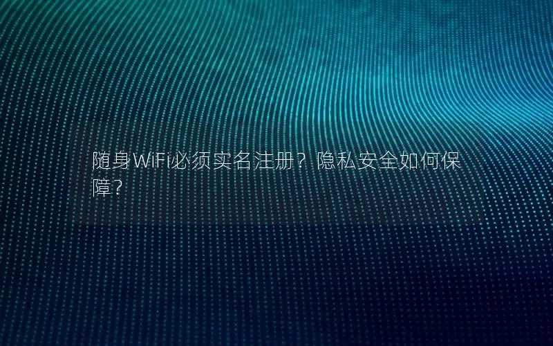 随身WiFi必须实名注册？隐私安全如何保障？
