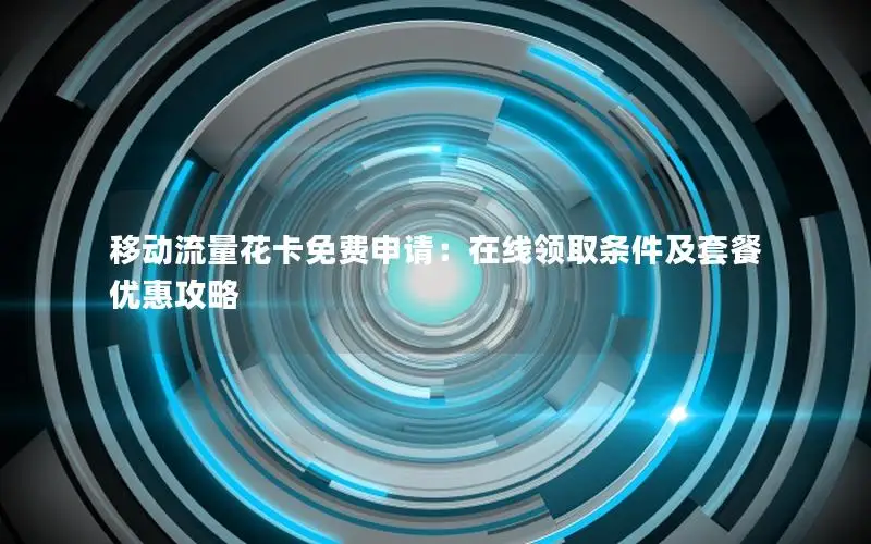 移动流量花卡免费申请：在线领取条件及套餐优惠攻略