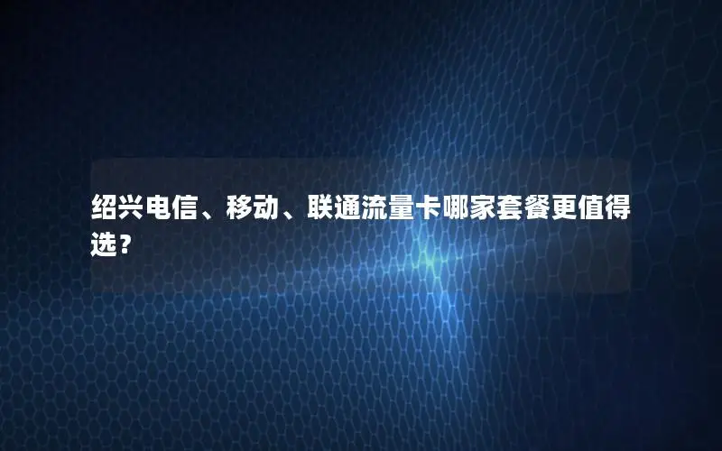 绍兴电信、移动、联通流量卡哪家套餐更值得选？