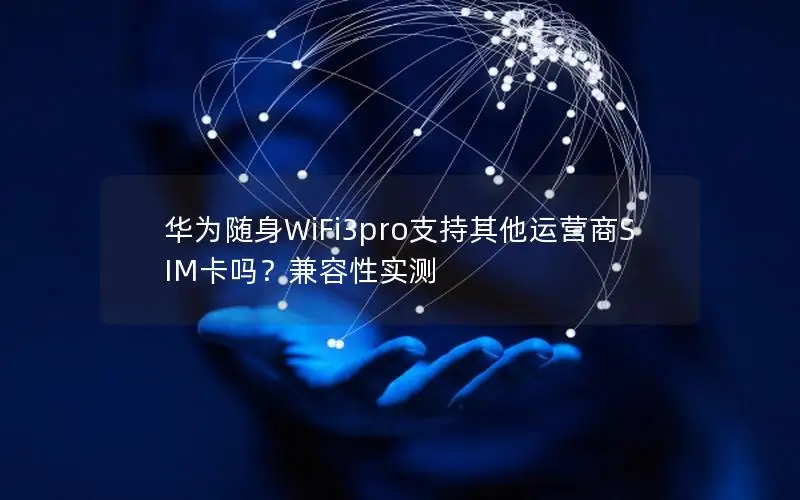 华为随身WiFi3pro支持其他运营商SIM卡吗？兼容性实测