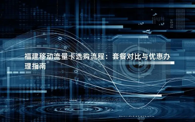 福建移动流量卡选购流程：套餐对比与优惠办理指南