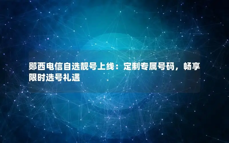 郧西电信自选靓号上线：定制专属号码，畅享限时选号礼遇